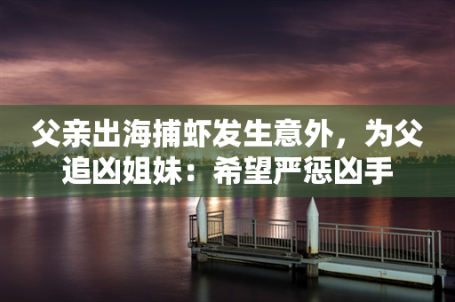 父亲出海捕虾发生意外，为父追凶姐妹：希望严惩凶手