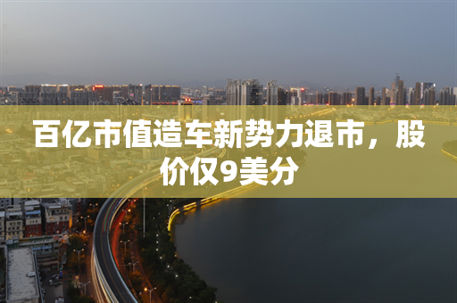 百亿市值造车新势力退市，股价仅9美分