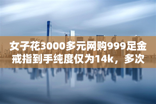 女子花3000多元网购999足金戒指到手纯度仅为14k，多次联系商家未得到回应