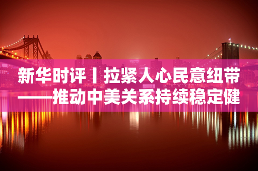 新华时评丨拉紧人心民意纽带——推动中美关系持续稳定健康向前发展系列评论之三