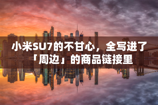 小米SU7的不甘心，全写进了 「周边」的商品链接里