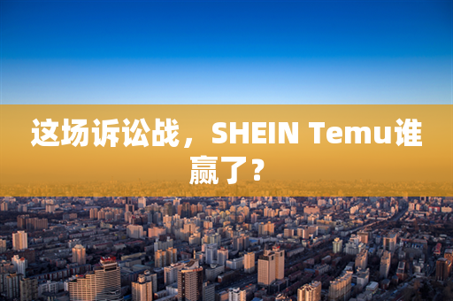 这场诉讼战，SHEIN Temu谁赢了？