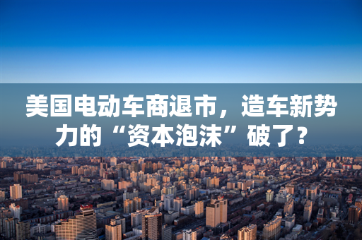 美国电动车商退市，造车新势力的“资本泡沫”破了？