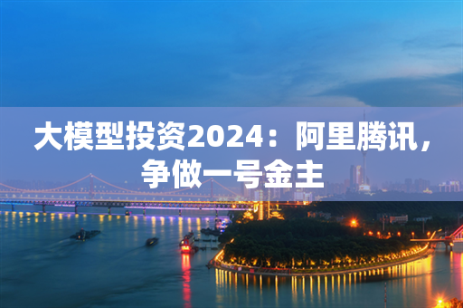 大模型投资2024：阿里腾讯，争做一号金主