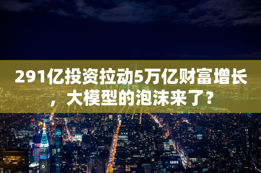 291亿投资拉动5万亿财富增长，大模型的泡沫来了？