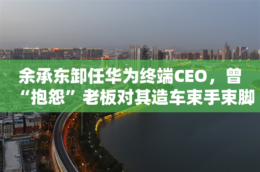 余承东卸任华为终端CEO，曾“抱怨”老板对其造车束手束脚