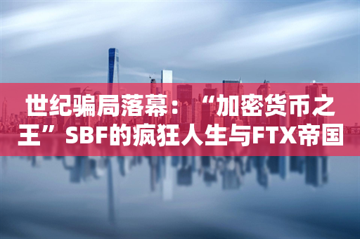 世纪骗局落幕：“加密货币之王”SBF的疯狂人生与FTX帝国的崩塌