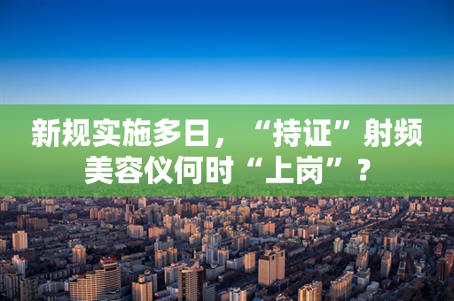 新规实施多日，“持证”射频美容仪何时“上岗”？