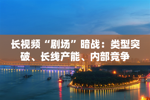 长视频“剧场”暗战：类型突破、长线产能、内部竞争