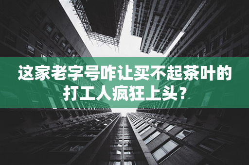 这家老字号咋让买不起茶叶的打工人疯狂上头？