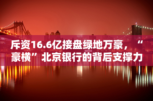 斥资16.6亿接盘绿地万豪，“豪横”北京银行的背后支撑力如何？