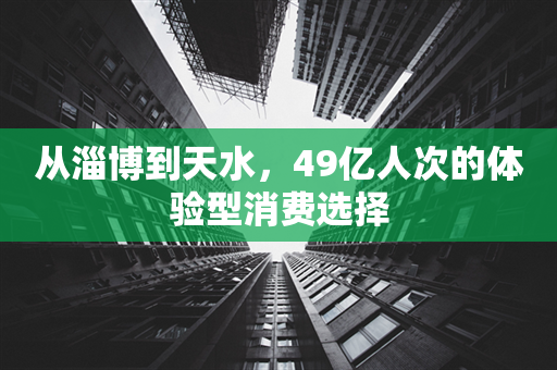 从淄博到天水，49亿人次的体验型消费选择