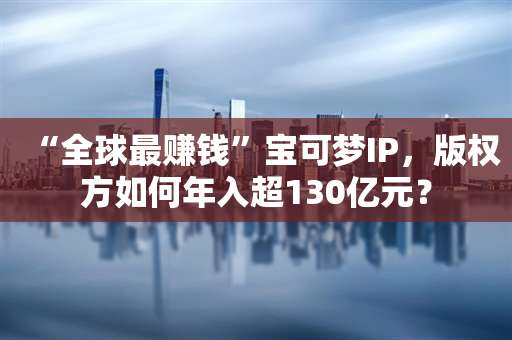 “全球最赚钱”宝可梦IP，版权方如何年入超130亿元？