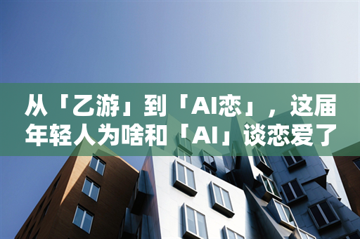 从「乙游」到「AI恋」，这届年轻人为啥和「AI」谈恋爱了？