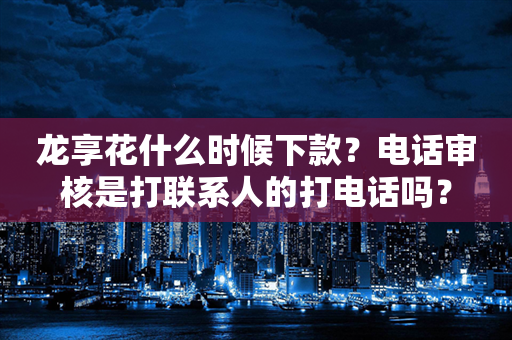 龙享花什么时候下款？电话审核是打联系人的打电话吗？