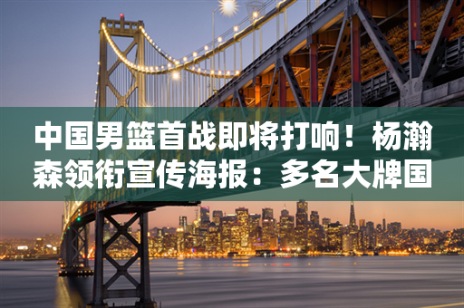 中国男篮首战即将打响！杨瀚森领衔宣传海报：多名大牌国手缺席，新星能否扛旗？