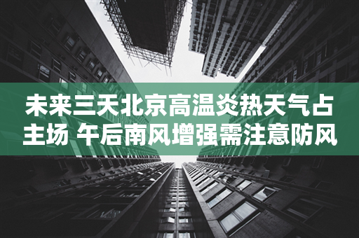 未来三天北京高温炎热天气占主场 午后南风增强需注意防风