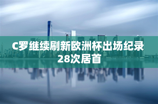 C罗继续刷新欧洲杯出场纪录 28次居首