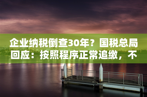 企业纳税倒查30年？国税总局回应：按照程序正常追缴，不要误读