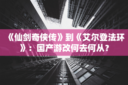 《仙剑奇侠传》到《艾尔登法环》：国产游改何去何从？