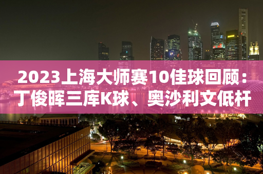 2023上海大师赛10佳球回顾：丁俊晖三库K球、奥沙利文低杆横台入围 ——精湛技艺点亮东方之珠