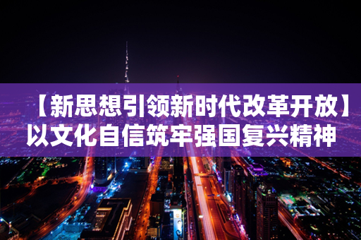 【新思想引领新时代改革开放】以文化自信筑牢强国复兴精神之基 建设中华民族现代文明