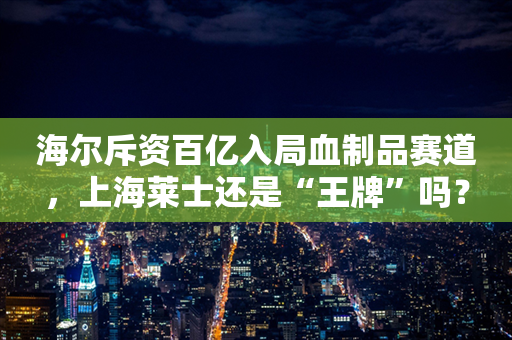 海尔斥资百亿入局血制品赛道，上海莱士还是“王牌”吗？