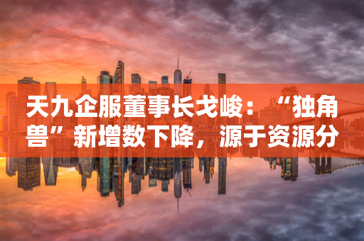天九企服董事长戈峻：“独角兽”新增数下降，源于资源分散、准入门槛高等多重原因