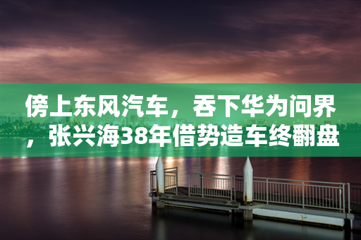 傍上东风汽车，吞下华为问界，张兴海38年借势造车终翻盘