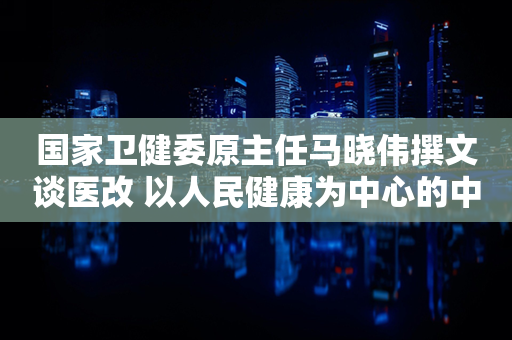 国家卫健委原主任马晓伟撰文谈医改 以人民健康为中心的中国式医改路径