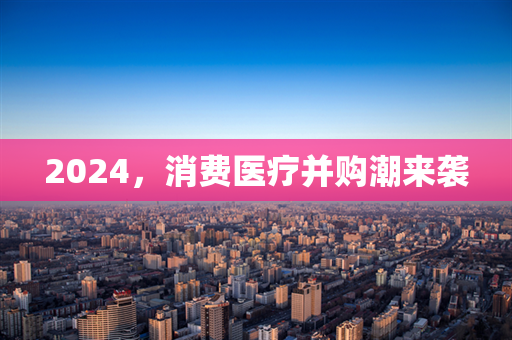 2024，消费医疗并购潮来袭