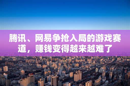 腾讯、网易争抢入局的游戏赛道，赚钱变得越来越难了