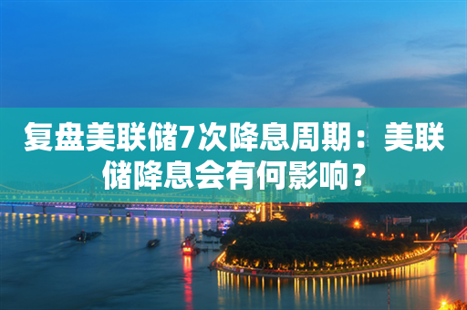 复盘美联储7次降息周期：美联储降息会有何影响？