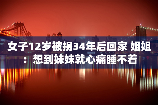 女子12岁被拐34年后回家 姐姐：想到妹妹就心痛睡不着