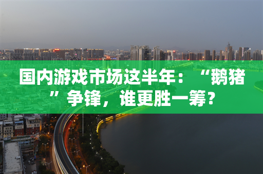 国内游戏市场这半年：“鹅猪”争锋，谁更胜一筹？