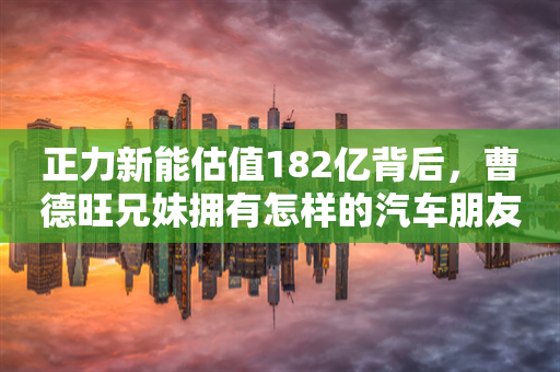 正力新能估值182亿背后，曹德旺兄妹拥有怎样的汽车朋友圈