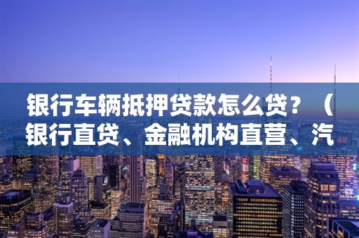 银行车辆抵押贷款怎么贷？（银行直贷、金融机构直营、汽车代理）