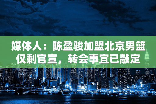 媒体人：陈盈骏加盟北京男篮仅剩官宣，转会事宜已敲定