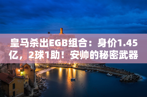 皇马杀出EGB组合：身价1.45亿，2球1助！安帅的秘密武器 青春风暴来袭