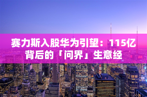 赛力斯入股华为引望：115亿背后的「问界」生意经