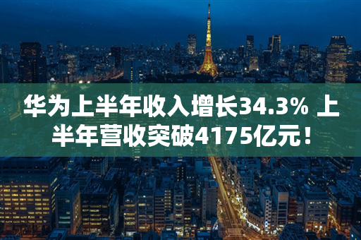 华为上半年收入增长34.3% 上半年营收突破4175亿元！