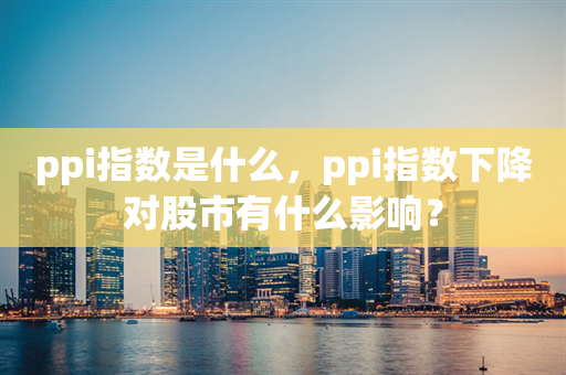 ppi指数是什么，ppi指数下降对股市有什么影响？