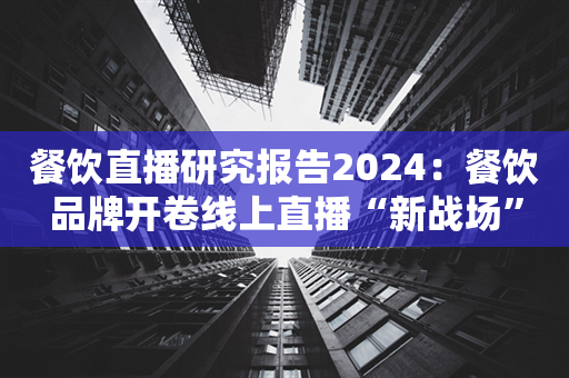 餐饮直播研究报告2024：餐饮品牌开卷线上直播“新战场”