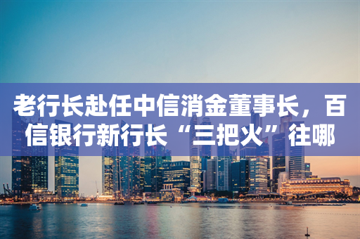 老行长赴任中信消金董事长，百信银行新行长“三把火”往哪烧？