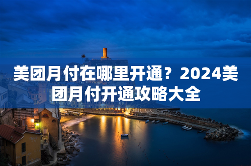 美团月付在哪里开通？2024美团月付开通攻略大全