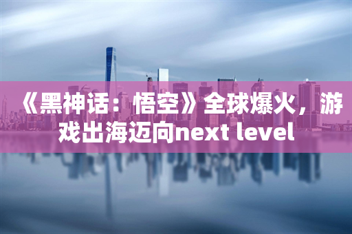 《黑神话：悟空》全球爆火，游戏出海迈向next level