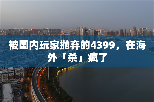 被国内玩家抛弃的4399，在海外「杀」疯了