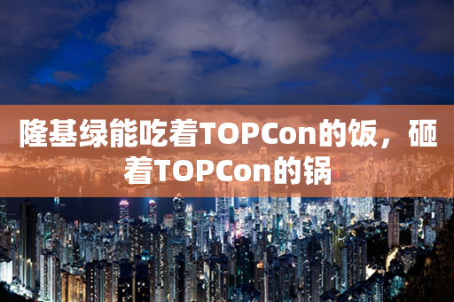 隆基绿能吃着TOPCon的饭，砸着TOPCon的锅