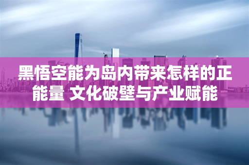 黑悟空能为岛内带来怎样的正能量 文化破壁与产业赋能