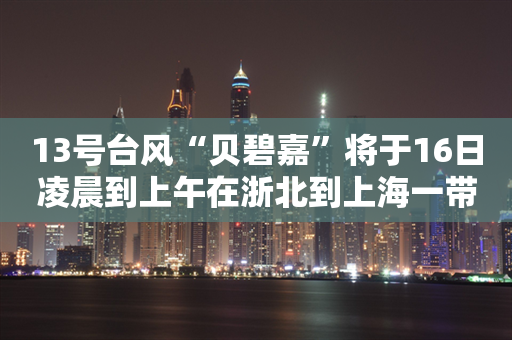 13号台风“贝碧嘉”将于16日凌晨到上午在浙北到上海一带登陆 华东迎强风暴雨考验